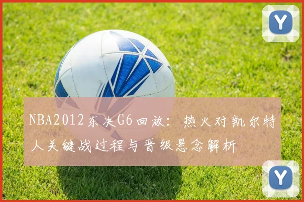 NBA2012东决G6回放:热火对凯尔特人关键战过程与晋级悬念解析