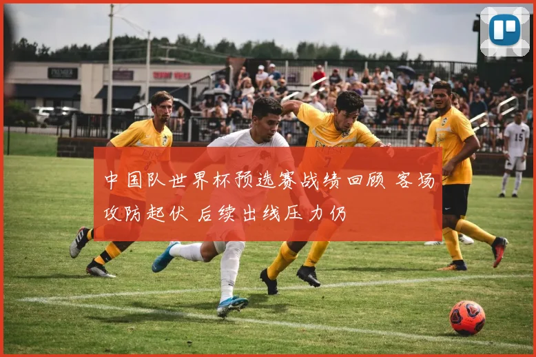 中国队世界杯预选赛战绩回顾 客场攻防起伏 后续出线压力仍