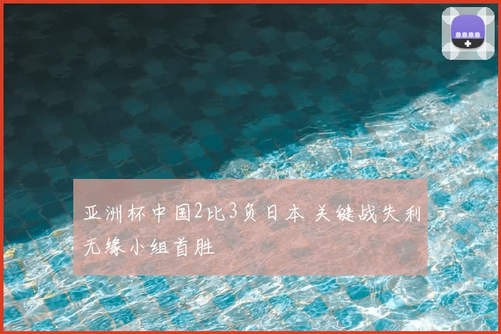 亚洲杯中国2比3负日本 关键战失利无缘小组首胜