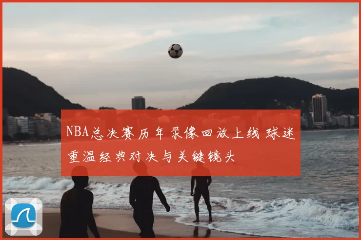 NBA总决赛历年录像回放上线 球迷重温经典对决与关键镜头