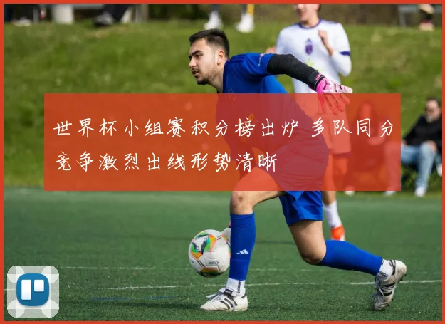 世界杯小组赛积分榜出炉 多队同分竞争激烈出线形势清晰