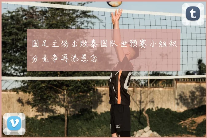 国足主场击败泰国队世预赛小组积分竞争再添悬念