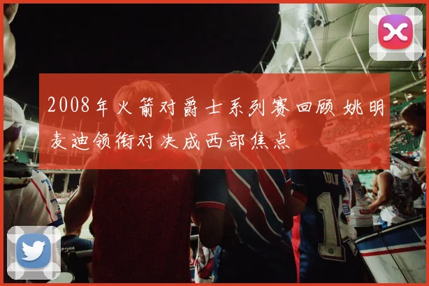 2008年火箭对爵士系列赛回顾 姚明麦迪领衔对决成西部焦点