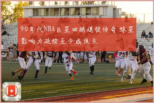 90年代NBA巨星回顾退役传奇 球星影响力延续至今成焦点