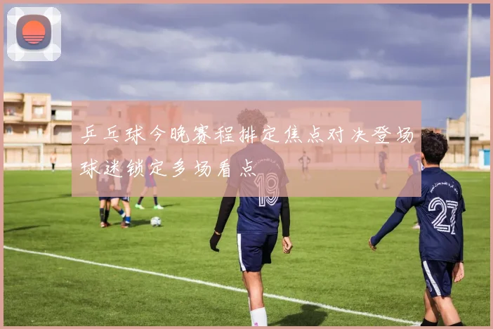乒乓球今晚赛程排定焦点对决登场球迷锁定多场看点