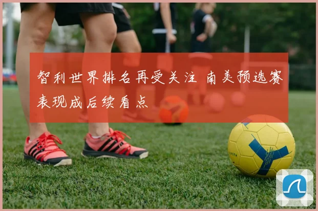 智利世界排名再受关注 南美预选赛表现成后续看点
