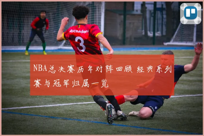 NBA总决赛历年对阵回顾 经典系列赛与冠军归属一览