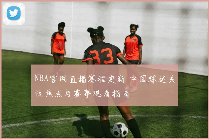NBA官网直播赛程更新 中国球迷关注焦点与赛事观看指南