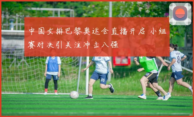 中国女排巴黎奥运会直播开启 小组赛对决引关注冲击八强
