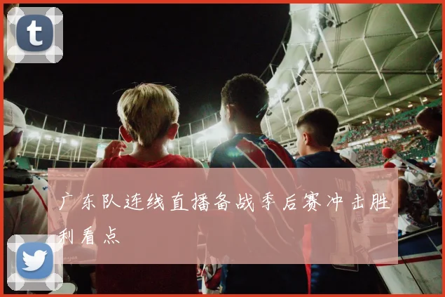 广东队连线直播备战季后赛冲击胜利看点