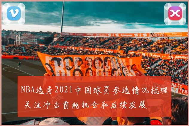NBA选秀2021中国球员参选情况梳理 关注冲击首轮机会和后续发展