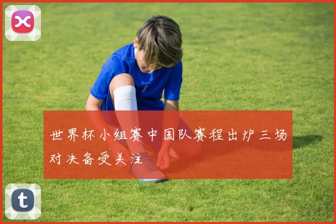 世界杯小组赛中国队赛程出炉三场对决备受关注