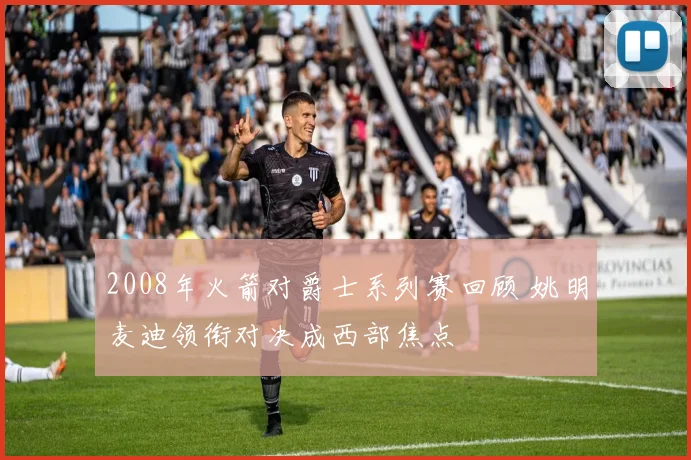 2008年火箭对爵士系列赛回顾 姚明麦迪领衔对决成西部焦点