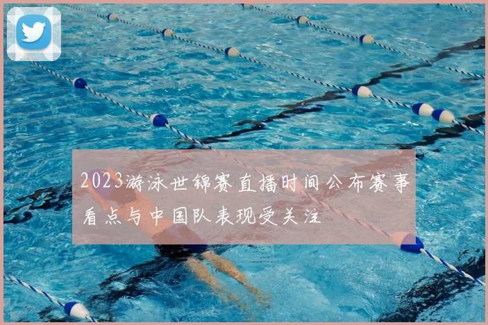 2023游泳世锦赛直播时间公布赛事看点与中国队表现受关注
