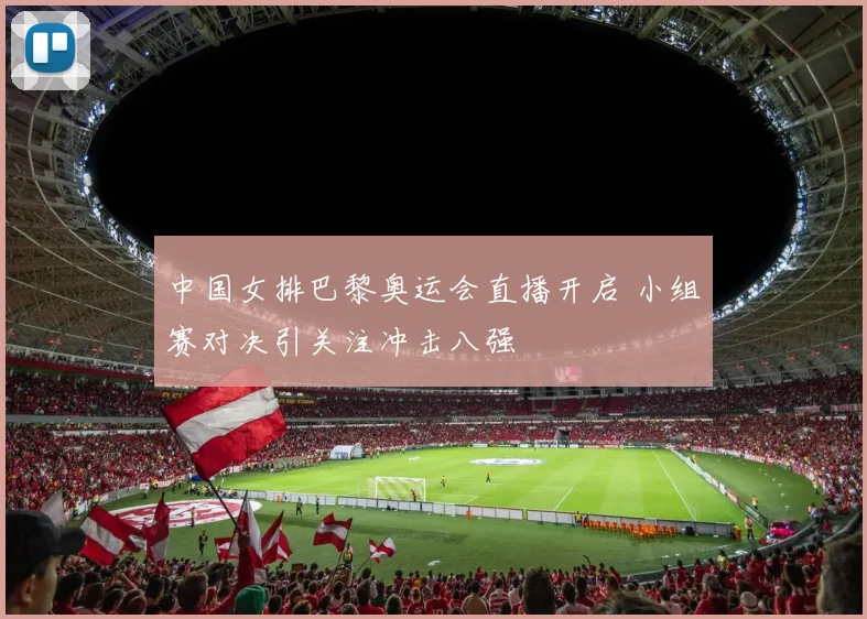 中国女排巴黎奥运会直播开启 小组赛对决引关注冲击八强
