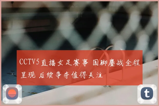 CCTV5直播女足赛事 国脚鏖战全程呈现 后续争夺值得关注